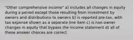 "Other comprehensive income" a) includes all changes in equity during a period except those resulting from investment by owners and distributions to owners b) is reported pre-tax, with tax expense shown as a separate line item c) is non-owner changes in equity that bypass the income statement d) all of these answer choices are correct