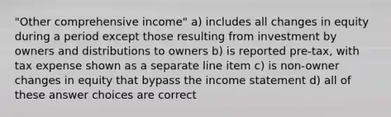 "Other comprehensive income" a) includes all changes in equity during a period except those resulting from investment by owners and distributions to owners b) is reported pre-tax, with tax expense shown as a separate line item c) is non-owner changes in equity that bypass the income statement d) all of these answer choices are correct