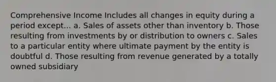 Comprehensive Income Includes all changes in equity during a period except... a. Sales of assets other than inventory b. Those resulting from investments by or distribution to owners c. Sales to a particular entity where ultimate payment by the entity is doubtful d. Those resulting from revenue generated by a totally owned subsidiary