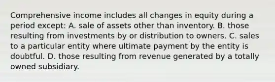 Comprehensive income includes all changes in equity during a period except: A. sale of assets other than inventory. B. those resulting from investments by or distribution to owners. C. sales to a particular entity where ultimate payment by the entity is doubtful. D. those resulting from revenue generated by a totally owned subsidiary.