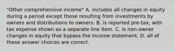 "Other comprehensive income" A. includes all changes in equity during a period except those resulting from investments by owners and distributions to owners. B. is reported pre-tax, with tax expense shown as a separate line item. C. is non-owner changes in equity that bypass the <a href='https://www.questionai.com/knowledge/kCPMsnOwdm-income-statement' class='anchor-knowledge'>income statement</a>. D. all of these answer choices are correct.