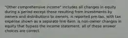 "Other comprehensive income" includes all changes in equity during a period except those resulting from investments by owners and distributions to owners. is reported pre-tax, with tax expense shown as a separate line item. is non-owner changes in equity that bypass the income statement. all of these answer choices are correct.