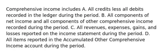 Comprehensive income includes A. All credits less all debits recorded in the ledger during the period. B. All components of net income and all components of other comprehensive income recorded during the period. C. All revenues, expenses, gains, and losses reported on the income statement during the period. D. All items reported in the Accumulated Other Comprehensive Income account during the period.