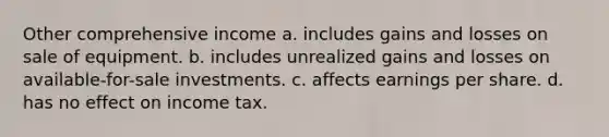 Other comprehensive income a. includes gains and losses on sale of equipment. b. includes unrealized gains and losses on available-for-sale investments. c. affects earnings per share. d. has no effect on income tax.