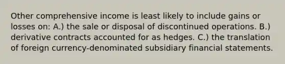 Other comprehensive income is least likely to include gains or losses on: A.) the sale or disposal of discontinued operations. B.) derivative contracts accounted for as hedges. C.) the translation of foreign currency-denominated subsidiary financial statements.