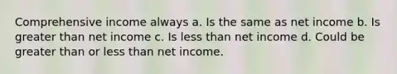 Comprehensive income always a. Is the same as net income b. Is greater than net income c. Is less than net income d. Could be greater than or less than net income.