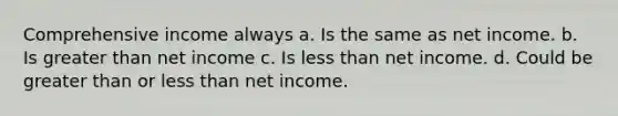 Comprehensive income always a. Is the same as net income. b. Is greater than net income c. Is less than net income. d. Could be greater than or less than net income.