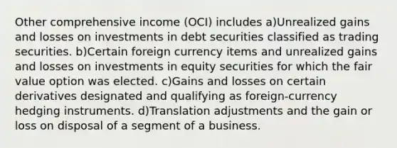 Other comprehensive income (OCI) includes a)Unrealized gains and losses on investments in debt securities classified as trading securities. b)Certain foreign currency items and unrealized gains and losses on investments in equity securities for which the fair value option was elected. c)Gains and losses on certain derivatives designated and qualifying as foreign-currency hedging instruments. d)Translation adjustments and the gain or loss on disposal of a segment of a business.