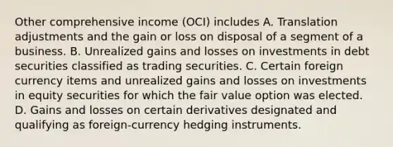 Other comprehensive income (OCI) includes A. Translation adjustments and the gain or loss on disposal of a segment of a business. B. Unrealized gains and losses on investments in debt securities classified as trading securities. C. Certain foreign currency items and unrealized gains and losses on investments in equity securities for which the fair value option was elected. D. Gains and losses on certain derivatives designated and qualifying as foreign-currency hedging instruments.