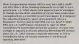 Other Comprehensive Income (OCI) is used both in U.S. GAAP and IFRS. Which of the following statements is correct? A) As a general rule, U.S. GAAP allows more opportunities for managers to change balance sheet valuations of certain assets even when management has no intention to sell these assets. B) Changes in the valuation of property, plant, and equipment create a Revaluation Surplus used in both IFRS and U.S. GAAP. C) Both IFRS and U.S. GAAP require companies to report in other comprehensive income each period the valuation changes from changes in actuarial estimates affecting defined benefit pension plans. D) U.S. GAAP requires a separate statement of OCI to immediately follow the income statement in the financial reporting statement.