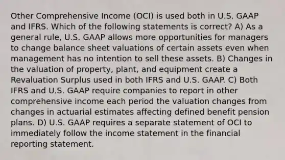 Other Comprehensive Income (OCI) is used both in U.S. GAAP and IFRS. Which of the following statements is correct? A) As a general rule, U.S. GAAP allows more opportunities for managers to change balance sheet valuations of certain assets even when management has no intention to sell these assets. B) Changes in the valuation of property, plant, and equipment create a Revaluation Surplus used in both IFRS and U.S. GAAP. C) Both IFRS and U.S. GAAP require companies to report in other comprehensive income each period the valuation changes from changes in actuarial estimates affecting defined benefit pension plans. D) U.S. GAAP requires a separate statement of OCI to immediately follow the <a href='https://www.questionai.com/knowledge/kCPMsnOwdm-income-statement' class='anchor-knowledge'>income statement</a> in the financial reporting statement.