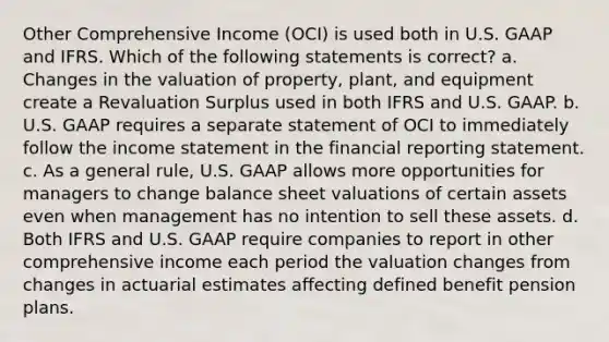 Other Comprehensive Income (OCI) is used both in U.S. GAAP and IFRS. Which of the following statements is correct? a. Changes in the valuation of property, plant, and equipment create a Revaluation Surplus used in both IFRS and U.S. GAAP. b. U.S. GAAP requires a separate statement of OCI to immediately follow the income statement in the financial reporting statement. c. As a general rule, U.S. GAAP allows more opportunities for managers to change balance sheet valuations of certain assets even when management has no intention to sell these assets. d. Both IFRS and U.S. GAAP require companies to report in other comprehensive income each period the valuation changes from changes in actuarial estimates affecting defined benefit pension plans.