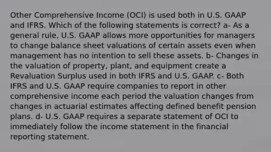 Other Comprehensive Income (OCI) is used both in U.S. GAAP and IFRS. Which of the following statements is correct? a- As a general rule, U.S. GAAP allows more opportunities for managers to change balance sheet valuations of certain assets even when management has no intention to sell these assets. b- Changes in the valuation of property, plant, and equipment create a Revaluation Surplus used in both IFRS and U.S. GAAP. c- Both IFRS and U.S. GAAP require companies to report in other comprehensive income each period the valuation changes from changes in actuarial estimates affecting defined benefit pension plans. d- U.S. GAAP requires a separate statement of OCI to immediately follow the income statement in the financial reporting statement.