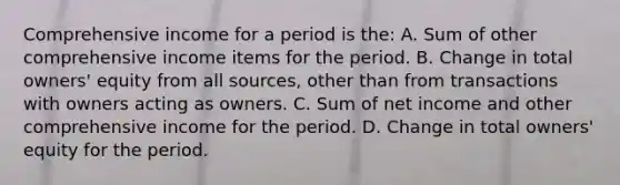 Comprehensive income for a period is the: A. Sum of other comprehensive income items for the period. B. Change in total owners' equity from all sources, other than from transactions with owners acting as owners. C. Sum of net income and other comprehensive income for the period. D. Change in total owners' equity for the period.