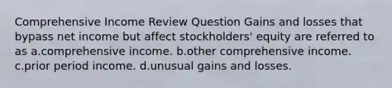 Comprehensive Income Review Question Gains and losses that bypass net income but affect stockholders' equity are referred to as a.comprehensive income. b.other comprehensive income. c.prior period income. d.unusual gains and losses.