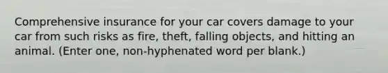 Comprehensive insurance for your car covers damage to your car from such risks as fire, theft, falling objects, and hitting an animal. (Enter one, non-hyphenated word per blank.)