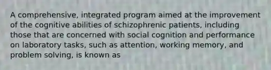 A comprehensive, integrated program aimed at the improvement of the cognitive abilities of schizophrenic patients, including those that are concerned with social cognition and performance on laboratory tasks, such as attention, working memory, and problem solving, is known as