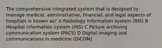 The comprehensive integrated system that is designed to manage medical, administrative, financial, and legal aspects of hospitals is known as? A Radiology information system (RIS) B Hospital information system (HIS) C Picture archiving communication system (PACS) D Digital imaging and communications in medicine (DICOM)