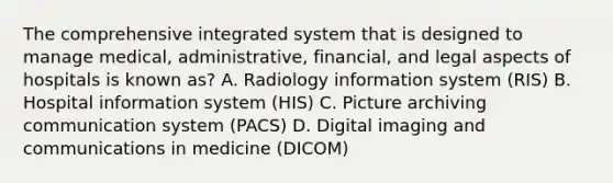 The comprehensive integrated system that is designed to manage medical, administrative, financial, and legal aspects of hospitals is known as? A. Radiology information system (RIS) B. Hospital information system (HIS) C. Picture archiving communication system (PACS) D. Digital imaging and communications in medicine (DICOM)