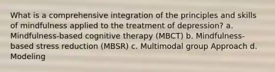 What is a comprehensive integration of the principles and skills of mindfulness applied to the treatment of depression? a. Mindfulness-based cognitive therapy (MBCT) b. Mindfulness-based stress reduction (MBSR) c. Multimodal group Approach d. Modeling