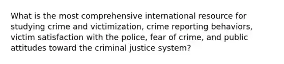 What is the most comprehensive international resource for studying crime and victimization, crime reporting behaviors, victim satisfaction with the police, fear of crime, and public attitudes toward the criminal justice system?