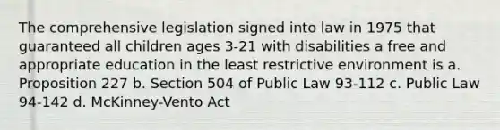 The comprehensive legislation signed into law in 1975 that guaranteed all children ages 3-21 with disabilities a free and appropriate education in the least restrictive environment is a. Proposition 227 b. Section 504 of Public Law 93-112 c. Public Law 94-142 d. McKinney-Vento Act