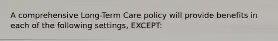 A comprehensive Long-Term Care policy will provide benefits in each of the following settings, EXCEPT: