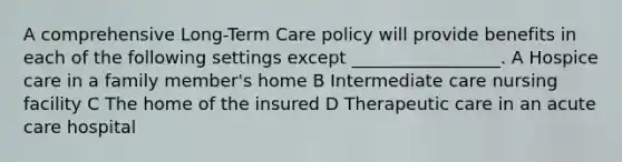 A comprehensive Long-Term Care policy will provide benefits in each of the following settings except _________________. A Hospice care in a family member's home B Intermediate care nursing facility C The home of the insured D Therapeutic care in an acute care hospital