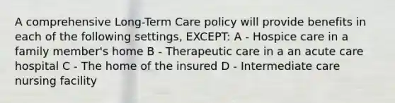 A comprehensive Long-Term Care policy will provide benefits in each of the following settings, EXCEPT: A - Hospice care in a family member's home B - Therapeutic care in a an acute care hospital C - The home of the insured D - Intermediate care nursing facility