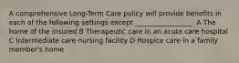 A comprehensive Long-Term Care policy will provide benefits in each of the following settings except _________________. A The home of the insured B Therapeutic care in an acute care hospital C Intermediate care nursing facility D Hospice care in a family member's home