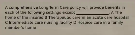 A comprehensive Long-Term Care policy will provide benefits in each of the following settings except _________________. A The home of the insured B Therapeutic care in an acute care hospital C Intermediate care nursing facility D Hospice care in a family member's home