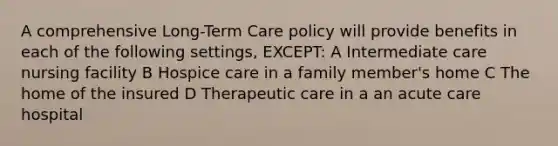 A comprehensive Long-Term Care policy will provide benefits in each of the following settings, EXCEPT: A Intermediate care nursing facility B Hospice care in a family member's home C The home of the insured D Therapeutic care in a an acute care hospital