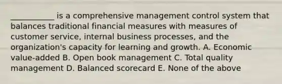 ___________ is a comprehensive management control system that balances traditional financial measures with measures of customer service, internal business processes, and the organization's capacity for learning and growth. A. Economic value-added B. Open book management C. Total quality management D. Balanced scorecard E. None of the above