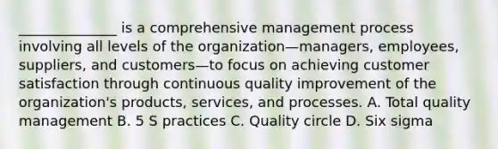 ______________ is a comprehensive management process involving all levels of the organization—managers, employees, suppliers, and customers—to focus on achieving customer satisfaction through continuous quality improvement of the organization's products, services, and processes. A. Total quality management B. 5 S practices C. Quality circle D. Six sigma