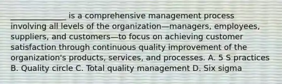 ______________ is a comprehensive management process involving all levels of the organization—managers, employees, suppliers, and customers—to focus on achieving customer satisfaction through continuous quality improvement of the organization's products, services, and processes. A. 5 S practices B. Quality circle C. Total quality management D. Six sigma