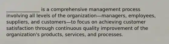 ______________ is a comprehensive management process involving all levels of the organization—managers, employees, suppliers, and customers—to focus on achieving customer satisfaction through continuous quality improvement of the organization's products, services, and processes.