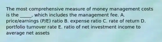 The most comprehensive measure of money management costs is the _____, which includes the management fee. A. price/earnings (P/E) ratio B. expense ratio C. rate of return D. portfolio turnover rate E. ratio of net investment income to average net assets