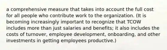 a comprehensive measure that takes into account the full cost for all people who contribute work to the organization. (It is becoming increasingly important to recognize that TCOW includes more than just salaries and benefits; it also includes the costs of turnover, employee development, onboarding, and other investments in getting employees productive.)