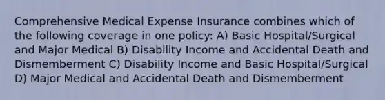 Comprehensive Medical Expense Insurance combines which of the following coverage in one policy: A) Basic Hospital/Surgical and Major Medical B) Disability Income and Accidental Death and Dismemberment C) Disability Income and Basic Hospital/Surgical D) Major Medical and Accidental Death and Dismemberment