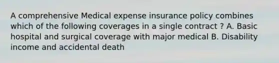 A comprehensive Medical expense insurance policy combines which of the following coverages in a single contract ? A. Basic hospital and surgical coverage with major medical B. Disability income and accidental death