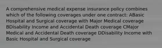 A comprehensive medical expense insurance policy combines which of the following coverages under one contract: ABasic Hospital and Surgical coverage with Major Medical coverage BDisability Income and Accidental Death coverage CMajor Medical and Accidental Death coverage DDisability Income with Basic Hospital and Surgical coverage