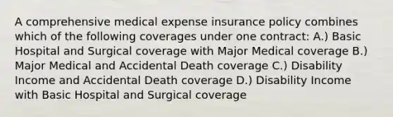 A comprehensive medical expense insurance policy combines which of the following coverages under one contract: A.) Basic Hospital and Surgical coverage with Major Medical coverage B.) Major Medical and Accidental Death coverage C.) Disability Income and Accidental Death coverage D.) Disability Income with Basic Hospital and Surgical coverage