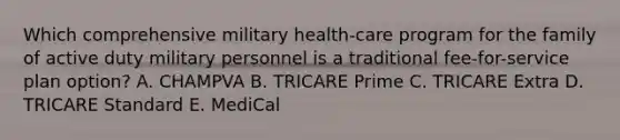 Which comprehensive military health-care program for the family of active duty military personnel is a traditional fee-for-service plan option? A. CHAMPVA B. TRICARE Prime C. TRICARE Extra D. TRICARE Standard E. MediCal