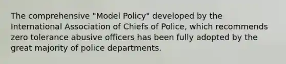 The comprehensive "Model Policy" developed by the International Association of Chiefs of Police, which recommends zero tolerance abusive officers has been fully adopted by the great majority of police departments.