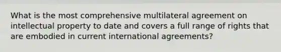 What is the most comprehensive multilateral agreement on intellectual property to date and covers a full range of rights that are embodied in current international agreements?