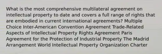 What is the most comprehensive multilateral agreement on intellectual property to date and covers a full range of rights that are embodied in current international agreements? Multiple Choice Inter-American Convention Agreement Trade-Related Aspects of Intellectual Property Rights Agreement Paris Agreement for the Protection of Industrial Property The Madrid Arrangement World Intellectual Property Organization Charter