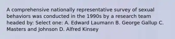 A comprehensive nationally representative survey of sexual behaviors was conducted in the 1990s by a research team headed by: Select one: A. Edward Laumann B. George Gallup C. Masters and Johnson D. Alfred Kinsey