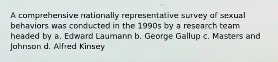 A comprehensive nationally representative survey of sexual behaviors was conducted in the 1990s by a research team headed by a. Edward Laumann b. George Gallup c. Masters and Johnson d. Alfred Kinsey