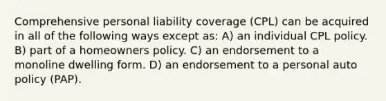 Comprehensive personal liability coverage (CPL) can be acquired in all of the following ways except as: A) an individual CPL policy. B) part of a homeowners policy. C) an endorsement to a monoline dwelling form. D) an endorsement to a personal auto policy (PAP).