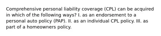 Comprehensive personal liability coverage (CPL) can be acquired in which of the following ways? I. as an endorsement to a personal auto policy (PAP). II. as an individual CPL policy. III. as part of a homeowners policy.